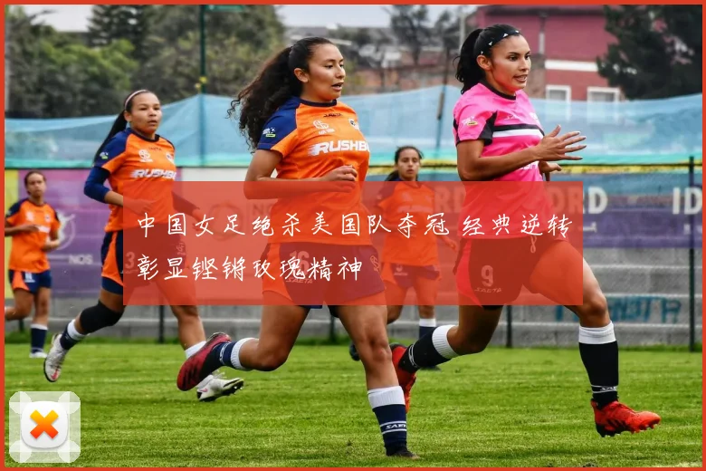 中国女足绝杀美国队夺冠 经典逆转彰显铿锵玫瑰精神