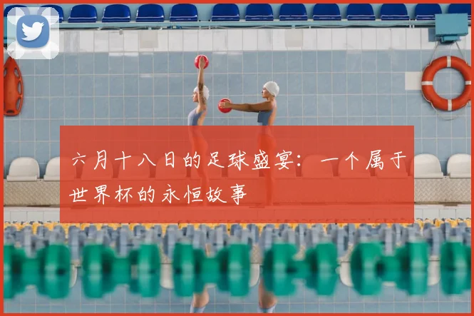 六月十八日的足球盛宴：一个属于世界杯的永恒故事