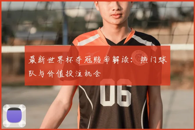 最新世界杯夺冠赔率解读：热门球队与价值投注机会